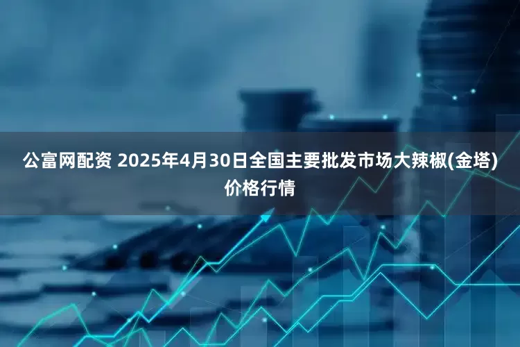 公富网配资 2025年4月30日全国主要批发市场大辣椒(金塔)价格行情