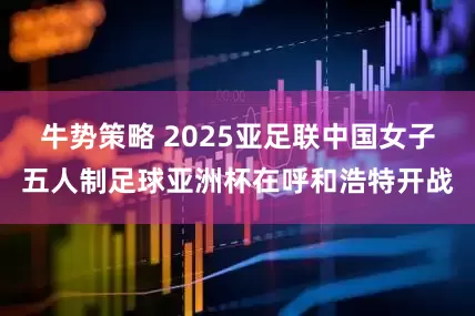 牛势策略 2025亚足联中国女子五人制足球亚洲杯在呼和浩特开战