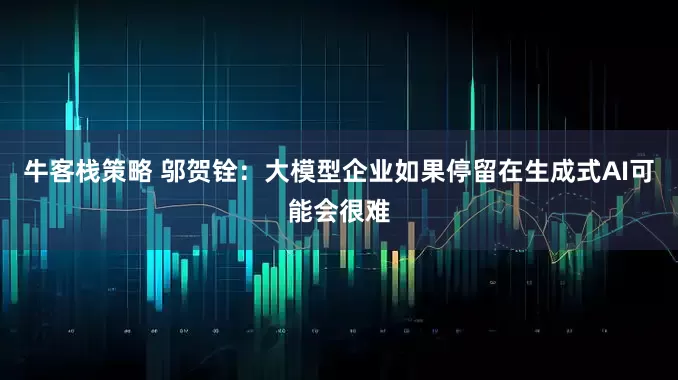 牛客栈策略 邬贺铨：大模型企业如果停留在生成式AI可能会很难