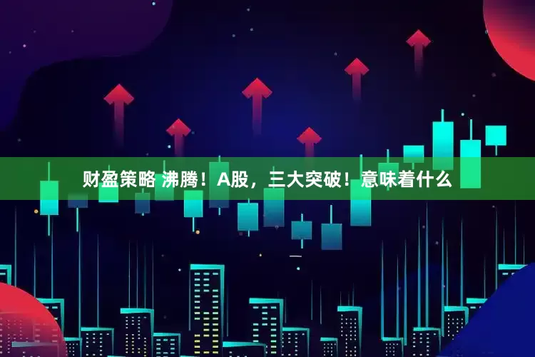 财盈策略 沸腾！A股，三大突破！意味着什么