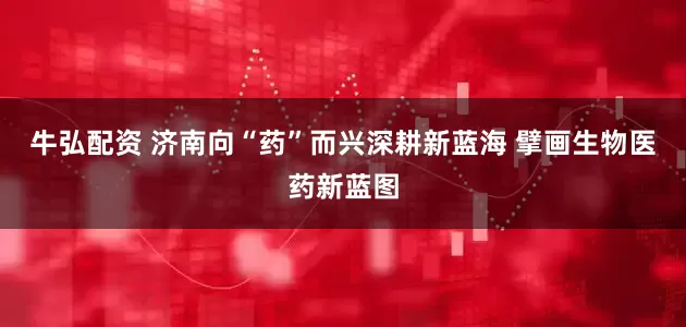 牛弘配资 济南向“药”而兴深耕新蓝海 擘画生物医药新蓝图