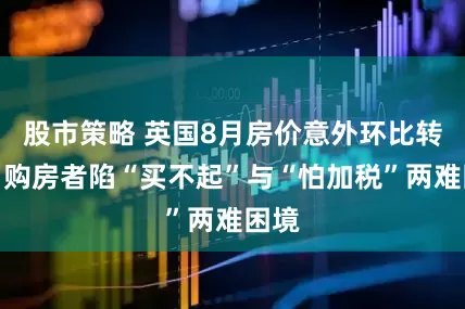 股市策略 英国8月房价意外环比转跌，购房者陷“买不起”与“怕加税”两难困境