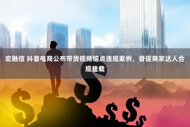 宏融信 抖音电商公布带货视频锚点违规案例，督促商家达人合规挂载