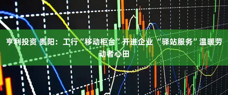 亨利投资 贵阳：工行“移动柜台”开进企业 “驿站服务”温暖劳动者心田
